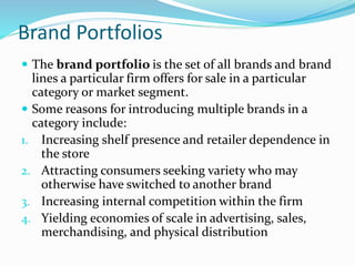 Brand Portfolios
 The brand portfolio is the set of all brands and brand
lines a particular firm offers for sale in a particular
category or market segment.
 Some reasons for introducing multiple brands in a
category include:
1. Increasing shelf presence and retailer dependence in
the store
2. Attracting consumers seeking variety who may
otherwise have switched to another brand
3. Increasing internal competition within the firm
4. Yielding economies of scale in advertising, sales,
merchandising, and physical distribution
 