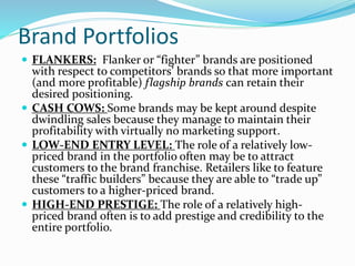 Brand Portfolios
 FLANKERS: Flanker or “fighter” brands are positioned
with respect to competitors’ brands so that more important
(and more profitable) flagship brands can retain their
desired positioning.
 CASH COWS: Some brands may be kept around despite
dwindling sales because they manage to maintain their
profitability with virtually no marketing support.
 LOW-END ENTRY LEVEL: The role of a relatively low-
priced brand in the portfolio often may be to attract
customers to the brand franchise. Retailers like to feature
these “traffic builders” because they are able to “trade up”
customers to a higher-priced brand.
 HIGH-END PRESTIGE: The role of a relatively high-
priced brand often is to add prestige and credibility to the
entire portfolio.
 