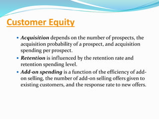 Customer Equity
 Acquisition depends on the number of prospects, the
acquisition probability of a prospect, and acquisition
spending per prospect.
 Retention is influenced by the retention rate and
retention spending level.
 Add-on spending is a function of the efficiency of add-
on selling, the number of add-on selling offers given to
existing customers, and the response rate to new offers.
 