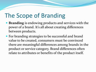The Scope of Branding
 Branding is endowing products and services with the
power of a brand. It’s all about creating differences
between products.
 For branding strategies to be successful and brand
value to be created, consumers must be convinced
there are meaningful differences among brands in the
product or service category. Brand differences often
relate to attributes or benefits of the product itself.
 