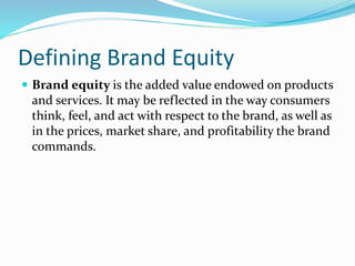 Defining Brand Equity
 Brand equity is the added value endowed on products
and services. It may be reflected in the way consumers
think, feel, and act with respect to the brand, as well as
in the prices, market share, and profitability the brand
commands.
 