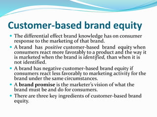 Customer-based brand equity
 The differential effect brand knowledge has on consumer
response to the marketing of that brand.
 A brand has positive customer-based brand equity when
consumers react more favorably to a product and the way it
is marketed when the brand is identified, than when it is
not identified.
 A brand has negative customer-based brand equity if
consumers react less favorably to marketing activity for the
brand under the same circumstances.
 A brand promise is the marketer’s vision of what the
brand must be and do for consumers.
 There are three key ingredients of customer-based brand
equity.
 