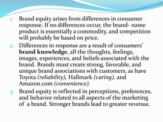 1. Brand equity arises from differences in consumer
response. If no differences occur, the brand- name
product is essentially a commodity, and competition
will probably be based on price.
2. Differences in response are a result of consumers’
brand knowledge, all the thoughts, feelings,
images, experiences, and beliefs associated with the
brand. Brands must create strong, favorable, and
unique brand associations with customers, as have
Toyota (reliability), Hallmark (caring), and
Amazon.com (convenience).
3. Brand equity is reflected in perceptions, preferences,
and behavior related to all aspects of the marketing
of a brand. Stronger brands lead to greater revenue.
 