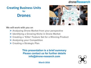 Creating Business Units
for
Drones
March 2016
We will work with you on
Analysing Drone Market from your perspective
Identifying a Growing Niche in Drone Market
Creating a ‘Killer’ Feature Set for a Winning Product
Analysing your Competition
Creating a Strategic Plan
This presentation is a brief summary
Please contact us for further details
info@drone-research.com
 