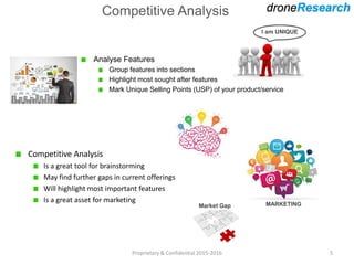 Competitive Analysis
Analyse Features
Group features into sections
Highlight most sought after features
Mark Unique Selling Points (USP) of your product/service
Proprietary & Confidential 2015-2016 5
Competitive Analysis
Is a great tool for brainstorming
May find further gaps in current offerings
Will highlight most important features
Is a great asset for marketing
I am UNIQUE
MARKETINGMarket Gap
 