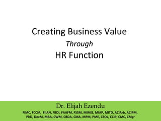 Creating Business Value
Through
HR Function
Dr. Elijah Ezendu
FIMC, FCCM, FIIAN, FBDI, FAAFM, FSSM, MIMIS, MIAP, MITD, ACIArb, ACIPM,
PhD, DocM, MBA, CWM, CBDA, CMA, MPM, PME, CSOL, CCIP, CMC, CMgr
 