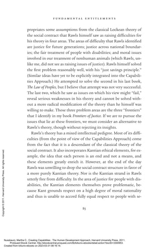 f u n d a m e n t a l e n t i t l e m e n t s
85
propriates some assumptions from the classical Lockean theory of
the social contract that Rawls himself saw as raising dif­
fi­
culties for
his theory in four areas. The areas of dif­
fi­
culty that Rawls iden­
ti­
fied
are justice for future generations; justice across national boundar-
ies; the fair treatment of people with disabilities; and moral issues
involved in our treatment of nonhuman animals (which Rawls, un-
like me, did not see as raising issues of justice). Rawls himself solved
the first prob­
lem reasonably well, with his “just savings principle.”
(Similar ideas have yet to be explicitly integrated into the Capabili-
ties Approach.) He attempted to solve the second in his last book,
The Law of Peoples, but I believe that attempt was not very successful.
The last two, which he saw as issues on which his view might “fail,”
reveal serious weaknesses in his theory and cannot be solved with-
out a more radical mod­
i­
fi­
ca­
tion of the theory than he himself was
willing to make. Those three prob­
lem areas are the three “frontiers”
that I identify in my book Frontiers of Justice. If we are to pursue the
issues that lie at these frontiers, we must consider an alternative to
Rawls’s theory, though without rejecting its insights.
Rawls’s theory has a mixed intellectual pedigree. Most of its dif­
fi­
culties (from the point of view of the Capabilities Approach) come
from the fact that it is a descendant of the classical theory of the
social contract. It also incorporates Kantian ethical elements, for ex-
ample, the idea that each person is an end and not a means, and
these elements greatly enrich it. However, at the end of the day
Rawls was unwilling to drop the social contract structure in favor of
a more purely Kantian theory. Nor is the Kantian strand in Rawls
utterly free from dif­
fi­
culty. In the area of justice for people with dis-
abilities, the Kantian elements themselves prove prob­
lematic, be-
cause Kant grounds respect on a high degree of moral rationality
and thus is unable to accord fully equal respect to people with se-
Nussbaum, Martha C.. Creating Capabilities : The Human Development Approach, Harvard University Press, 2011.
ProQuest Ebook Central, http://ebookcentral.proquest.com/lib/kiituniv-ebooks/detail.action?docID=3300953.
Created from kiituniv-ebooks on 2023-03-31 08:16:14.
Copyright
©
2011.
Harvard
University
Press.
All
rights
reserved.
 
