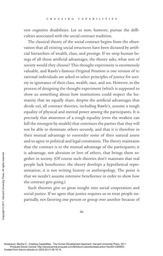 c r e a t i n g c a p a b i l i t i e s
86
vere cognitive disabilities. Let us now, however, pursue the dif­
fi­
culties associated with the social contract tradition.
The classical theory of the social contract begins from the obser-
vation that all existing social structures have been dictated by ar­
ti­
fi­
cial hierarchies of wealth, class, and prestige. If we strip human be-
ings of all those ar­
ti­
fi­
cial advantages, the theory asks, what sort of
society would they choose? This thought experiment is enormously
valuable, and Rawls’s famous Original Position is one version of it:
rational individuals are asked to select principles of justice for soci-
ety in ignorance of their class, wealth, race, and sex. However, in the
pro­
cess of designing the thought experiment (which is supposed to
show us something about how institutions could respect the hu-
manity that we equally share, despite the ar­
ti­
fi­
cial advantages that
divide us), all contract theories, including Rawls’s, assume a rough
equality of physical and mental power among the par­
tic­
i­
pants. It is
precisely that awareness of a rough equality (even the weakest can
kill the stron­
gest by stealth) that convinces the parties that they will
not be able to dominate others securely, and that it is therefore in
their mutual advantage to surrender some of their natural assets
and to agree to po­
lit­
i­
cal and legal constraints. The theory maintains
that the contract is to the mutual advantage of the par­
tic­
i­
pants; it
is advantage, not altruism or love of others, that brings them to-
gether in society. (Of course such theories ­
don’t maintain that real
people lack beneficence: the theory develops a hypothetical repre-
sentation; it is not writing his­
tory or anthropology. The point is
that we ­
needn’t assume extensive beneficence in order to show how
the contract gets going.)
Such theories give us great insight into social cooperation and
social justice. If we agree that justice requires us to treat people im-
partially, not favoring one person or group over another because of
Nussbaum, Martha C.. Creating Capabilities : The Human Development Approach, Harvard University Press, 2011.
ProQuest Ebook Central, http://ebookcentral.proquest.com/lib/kiituniv-ebooks/detail.action?docID=3300953.
Created from kiituniv-ebooks on 2023-03-31 08:16:14.
Copyright
©
2011.
Harvard
University
Press.
All
rights
reserved.
 