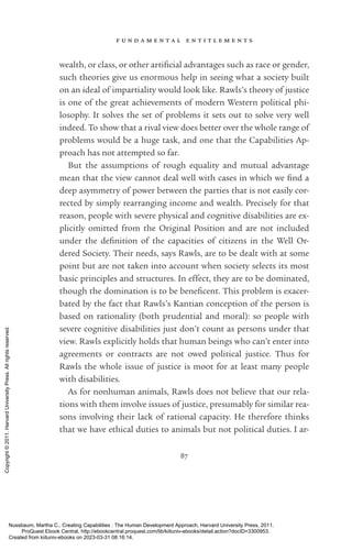 f u n d a m e n t a l e n t i t l e m e n t s
87
wealth, or class, or other ar­
ti­
fi­
cial advantages such as race or gender,
such theories give us enormous help in seeing what a society built
on an ideal of impartiality would look like. Rawls’s theory of justice
is one of the great achievements of modern Western po­
lit­
i­
cal phi-
losophy. It solves the set of prob­
lems it sets out to solve very well
indeed. To show that a rival view does better over the whole range of
prob­
lems would be a huge task, and one that the Capabilities Ap-
proach has not attempted so far.
But the assumptions of rough equality and mutual advantage
mean that the view cannot deal well with cases in which we find a
deep asymmetry of power between the parties that is not easily cor-
rected by simply rearranging income and wealth. Precisely for that
reason, people with severe physical and cognitive disabilities are ex-
plicitly omitted from the Original Position and are not included
under the defi­
ni­
tion of the capacities of citizens in the Well Or-
dered Society. Their needs, says Rawls, are to be dealt with at some
point but are not taken into account when society selects its most
basic principles and structures. In effect, they are to be dominated,
though the domination is to be beneficent. This prob­
lem is exacer-
bated by the fact that Rawls’s Kantian conception of the person is
based on rationality (both prudential and moral): so people with
severe cognitive disabilities just ­
don’t count as persons under that
view. Rawls explicitly holds that human beings who can’t enter into
agreements or contracts are not owed po­
lit­
i­
cal justice. Thus for
Rawls the whole issue of justice is moot for at least many people
with disabilities.
As for nonhuman animals, Rawls does not believe that our rela-
tions with them involve issues of justice, presumably for similar rea-
sons involving their lack of rational capacity. He therefore thinks
that we have ethical duties to animals but not po­
lit­
i­
cal duties. I ar-
Nussbaum, Martha C.. Creating Capabilities : The Human Development Approach, Harvard University Press, 2011.
ProQuest Ebook Central, http://ebookcentral.proquest.com/lib/kiituniv-ebooks/detail.action?docID=3300953.
Created from kiituniv-ebooks on 2023-03-31 08:16:14.
Copyright
©
2011.
Harvard
University
Press.
All
rights
reserved.
 