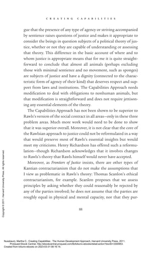 c r e a t i n g c a p a b i l i t i e s
88
gue that the presence of any type of agency or striving accompanied
by sentience raises questions of justice and makes it appropriate to
consider the beings in question subjects of a po­
lit­
i­
cal theory of jus-
tice, whether or not they are capable of understanding or assessing
that theory. This difference in the basic account of where and to
whom justice is appropriate means that for me it is quite straight-
forward to conclude that almost all animals (perhaps excluding
those with minimal sentience and no movement, such as sponges)
are subjects of justice and have a dignity (connected to the charac-
teristic form of agency of their kind) that deserves respect and sup-
port from laws and institutions. The Capabilities Approach needs
mod­
i­
fi­
ca­
tion to deal with obligations to nonhuman animals, but
that mod­
i­
fi­
ca­
tion is straightforward and does not require jettison-
ing any essential elements of the theory.
The Capabilities Approach has not been shown to be superior to
Rawls’s version of the social contract in all areas—only in these three
prob­
lem areas. Much more work would need to be done to show
that it was superior overall. Moreover, it is not clear that the core of
the Rawlsian approach to justice could not be reformulated in a way
that would preserve most of Rawls’s essential insights but would
meet my criticisms. Henry Richardson has offered such a reformu-
lation—though Richardson acknowledges that it involves changes
to Rawls’s theory that Rawls himself would never have accepted.
Moreover, as Frontiers of Justice insists, there are other types of
Kantian contractarianism that do not make the assumptions that
I view as prob­
lematic in Rawls’s theory: Thomas Scanlon’s ethical
contractarianism, for example. Scanlon proposes that we assess
principles by asking whether they could reasonably be rejected by
any of the parties involved; he does not assume that the parties are
roughly equal in physical and mental capacity, nor that they pur-
Nussbaum, Martha C.. Creating Capabilities : The Human Development Approach, Harvard University Press, 2011.
ProQuest Ebook Central, http://ebookcentral.proquest.com/lib/kiituniv-ebooks/detail.action?docID=3300953.
Created from kiituniv-ebooks on 2023-03-31 08:16:14.
Copyright
©
2011.
Harvard
University
Press.
All
rights
reserved.
 