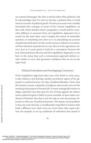 f u n d a m e n t a l e n t i t l e m e n t s
89
sue mutual advantage. His idea is ethical rather than po­
lit­
i­
cal, and
he acknowledges that if it were to become a po­
lit­
i­
cal idea it would
need an account of po­
lit­
i­
cal goods. If such an account were suitably
formulated (for example, in terms of the Central Capabilities, an
idea with which Scanlon shows sympathy), it would still be some-
what different in structure from my Capabilities Approach, but it
would use the same ideas, since I employ the notion of reasonable
rejection, or something very close to it, in articulating my account
of po­
lit­
i­
cal jus­
tifi­
ca­
tion. So the social contract tradition in its classi-
cal form has been rejected, but its core idea of a fair agreement sur-
vives. Just as it seems good to look for a convergence between the
best informed-­
desire theories and the Capabilities Approach, so too
here: to the extent that such a contractarian approach delivers re-
sults similar to ours, that generates con­
fi­
dence that we are on the
right track.
Political Liberalism and Overlapping Consensus
If the Capabilities Approach takes issue with Rawls in some areas,
it also endorses and develops another prominent aspect of his ap-
proach to po­
lit­
i­
cal justice: the idea of po­
lit­
i­
cal liberalism. Given that
all so­
ci­
e­
ties contain a plurality of religious and secular views of the
meaning and purpose of human life, it seems strategically unwise to
adopt a po­
lit­
i­
cal view that opts for one of these against the others:
such a po­
lit­
i­
cal regime is likely to prove unstable, at least under con-
ditions of freedom. But that is not the only or even the primary ob­
jec­
tion to that sort of po­
lit­
i­
cal doctrine. The deeper moral prob­
lem
is that any such doctrine is in­
suf­
fi­
ciently respectful of citizens who
hold a different view. Such views are worst when they repress dis-
sent, for example, or set up conditions of orthodoxy that attach to
Nussbaum, Martha C.. Creating Capabilities : The Human Development Approach, Harvard University Press, 2011.
ProQuest Ebook Central, http://ebookcentral.proquest.com/lib/kiituniv-ebooks/detail.action?docID=3300953.
Created from kiituniv-ebooks on 2023-03-31 08:16:14.
Copyright
©
2011.
Harvard
University
Press.
All
rights
reserved.
 