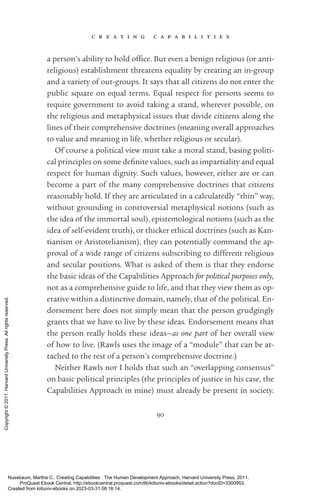 c r e a t i n g c a p a b i l i t i e s
90
a person’s ability to hold of­
fice. But even a benign religious (or anti-
religious) establishment threatens equality by creating an in-­
group
and a va­
ri­
ety of out-­
groups. It says that all citizens do not enter the
public square on equal terms. Equal respect for persons seems to
require government to avoid taking a stand, wherever possible, on
the religious and metaphysical issues that divide citizens along the
lines of their comprehensive doctrines (meaning overall approaches
to value and meaning in life, whether religious or secular).
Of course a po­
lit­
i­
cal view must take a moral stand, ba­
sing po­
lit­
i­
cal principles on some defi­
nite values, such as impartiality and equal
respect for human dignity. Such values, however, either are or can
become a part of the many comprehensive doctrines that citizens
reasonably hold. If they are articulated in a calculatedly “thin” way,
without grounding in controversial metaphysical notions (such as
the idea of the immortal soul), epistemological notions (such as the
idea of self-­
evident truth), or thicker ethical doctrines (such as Kan-
tianism or Aristotelianism), they can potentially command the ap-
proval of a wide range of citizens subscribing to different religious
and secular positions. What is asked of them is that they endorse
the basic ideas of the Capabilities Approach for po­
lit­
i­
cal purposes only,
not as a comprehensive guide to life, and that they view them as op-
erative within a distinctive domain, namely, that of the po­
lit­
i­
cal. En-
dorsement here does not simply mean that the person grudgingly
grants that we have to live by these ideas. Endorsement means that
the person really holds these ideas—as one part of her overall view
of how to live. (Rawls uses the image of a “module” that can be at-
tached to the rest of a person’s comprehensive doctrine.)
Neither Rawls nor I holds that such an “overlapping consensus”
on basic po­
lit­
i­
cal principles (the principles of justice in his case, the
Capabilities Approach in mine) must already be present in society.
Nussbaum, Martha C.. Creating Capabilities : The Human Development Approach, Harvard University Press, 2011.
ProQuest Ebook Central, http://ebookcentral.proquest.com/lib/kiituniv-ebooks/detail.action?docID=3300953.
Created from kiituniv-ebooks on 2023-03-31 08:16:14.
Copyright
©
2011.
Harvard
University
Press.
All
rights
reserved.
 