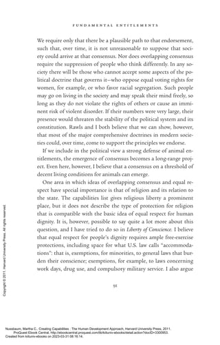 f u n d a m e n t a l e n t i t l e m e n t s
91
We require only that there be a plausible path to that endorsement,
such that, over time, it is not unreasonable to suppose that soci-
ety could arrive at that consensus. Nor does overlapping consensus
require the suppression of people who think differently. In any so­
ciety there will be those who cannot accept some aspects of the po­
lit­
i­
cal doctrine that governs it—who oppose equal voting rights for
­
women, for example, or who favor racial segregation. Such people
may go on living in the society and may speak their mind freely, so
long as they do not violate the rights of others or cause an immi-
nent risk of violent disorder. If their numbers were very large, their
presence would threaten the stability of the po­
lit­
i­
cal system and its
constitution. Rawls and I both believe that we can show, however,
that most of the major comprehensive doctrines in modern so­
ci­
e­
ties could, over time, come to support the principles we endorse.
If we include in the po­
lit­
i­
cal view a strong defense of animal en­
title­
ments, the emergence of consensus be­
comes a long-­
range proj­
ect. Even here, however, I believe that a consensus on a threshold of
decent living conditions for animals can emerge.
One area in which ideas of overlapping consensus and equal re-
spect have special importance is that of religion and its relation to
the state. The capabilities list gives religious liberty a prominent
place, but it does not describe the type of protection for religion
that is compatible with the basic idea of equal respect for human
dignity. It is, however, possible to say quite a lot more about this
question, and I have tried to do so in Liberty of Conscience. I believe
that equal respect for people’s dignity requires ample free-­
exercise
protections, including space for what U.S. law calls “accommoda-
tions”: that is, exemptions, for minorities, to general laws that bur-
den their conscience; exemptions, for example, to laws concerning
work days, drug use, and compulsory military ser­
vice. I also argue
Nussbaum, Martha C.. Creating Capabilities : The Human Development Approach, Harvard University Press, 2011.
ProQuest Ebook Central, http://ebookcentral.proquest.com/lib/kiituniv-ebooks/detail.action?docID=3300953.
Created from kiituniv-ebooks on 2023-03-31 08:16:14.
Copyright
©
2011.
Harvard
University
Press.
All
rights
reserved.
 