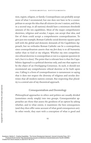f u n d a m e n t a l e n t i t l e m e n t s
93
tion, region, religion, or family. Cosmopolitans can probably accept
most of what I recommend, but one does not have to be a cosmo-
politan to accept the idea that all citizens (in one’s nation, and then,
in a second step, in all nations) should have a minimum threshold
amount of the ten capabilities. Most of the major comprehensive
doctrines, religious and secular, I argue, can accept that idea, and
few of them could accept a comprehensive cosmopolitanism. To
give just one example, Roman Catholic social doctrine squares quite
well with the global and domestic demands of the Capabilities Ap-
proach, but no orthodox Roman Catholic can be a cosmopolitan,
since cosmopolitanism asserts that my first duty is to all humanity
rather than to God or my religion. Whether my own comprehen-
sive ethical doctrine is cosmopolitan or not is a separate question (it
­
isn’t, but it is close). The point that is relevant here is that the Capa-
bilities Approach is a po­
lit­
i­
cal doctrine only, and one that aspires to
be the object of an Overlapping Consensus. As such, it should not
recommend any comprehensive ethical doctrine or be built upon
one. Calling it a form of cosmopolitanism is tantamount to saying
that it does not respect the diversity of religious and secular doc-
trines that all modern nations contain. But respecting that plural-
ity is a central aim of my theoretical approach.
Consequentialism and Deontology
Philosophical approaches in ethics and politics are usually divided
(sometimes overly simply) into two groups. Consequentialist ap-
proaches are those that assess the goodness of an option by asking
whether, and to what extent, it maximizes the best consequences
(and they then offer some account of what good consequences are).
In other words, they start with a conception of what is good and
Nussbaum, Martha C.. Creating Capabilities : The Human Development Approach, Harvard University Press, 2011.
ProQuest Ebook Central, http://ebookcentral.proquest.com/lib/kiituniv-ebooks/detail.action?docID=3300953.
Created from kiituniv-ebooks on 2023-03-31 08:16:14.
Copyright
©
2011.
Harvard
University
Press.
All
rights
reserved.
 