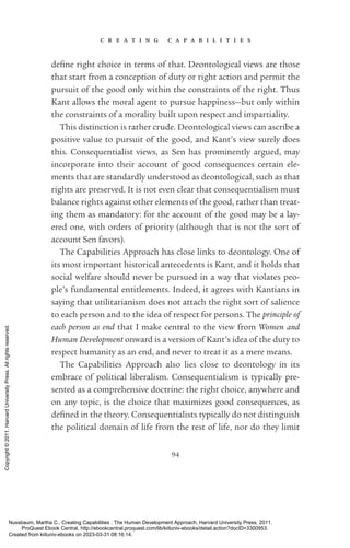 c r e a t i n g c a p a b i l i t i e s
94
­
de­
fine right choice in terms of that. Deontological views are those
that start from a conception of duty or right action and permit the
pursuit of the good only within the constraints of the right. Thus
Kant allows the moral agent to pursue happiness—but only within
the constraints of a morality built upon respect and impartiality.
This distinction is rather crude. Deontological views can ascribe a
positive value to pursuit of the good, and Kant’s view surely does
this. Consequentialist views, as Sen has prominently argued, may
incorporate into their account of good consequences certain ele-
ments that are standardly understood as deontological, such as that
rights are preserved. It is not even clear that consequentialism must
balance rights against other elements of the good, rather than treat-
ing them as mandatory: for the account of the good may be a lay-
ered one, with orders of priority (although that is not the sort of
account Sen favors).
The Capabilities Approach has close links to deontology. One of
its most im­
por­
tant historical antecedents is Kant, and it holds that
social welfare should never be pursued in a way that violates peo-
ple’s fundamental en­
ti­
tle­
ments. Indeed, it agrees with Kantians in
saying that utilitarianism does not attach the right sort of salience
to each person and to the idea of respect for persons. The principle of
each person as end that I make central to the view from Women and
Human Development onward is a version of Kant’s idea of the duty to
respect humanity as an end, and never to treat it as a mere means.
The Capabilities Approach also lies close to deontology in its
­
embrace of po­
lit­
i­
cal liberalism. Consequentialism is typically pre-
sented as a comprehensive doctrine: the right choice, anywhere and
on any topic, is the choice that maximizes good consequences, as
de­
fined in the theory. Consequentialists typically do not distinguish
the po­
lit­
i­
cal domain of life from the rest of life, nor do they limit
Nussbaum, Martha C.. Creating Capabilities : The Human Development Approach, Harvard University Press, 2011.
ProQuest Ebook Central, http://ebookcentral.proquest.com/lib/kiituniv-ebooks/detail.action?docID=3300953.
Created from kiituniv-ebooks on 2023-03-31 08:16:14.
Copyright
©
2011.
Harvard
University
Press.
All
rights
reserved.
 