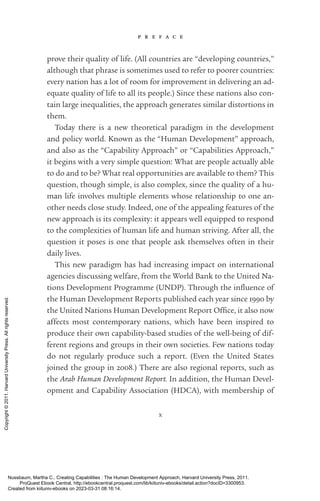 p r e f a c e
x
prove their quality of life. (All countries are “developing countries,”
although that phrase is sometimes used to refer to poorer countries:
ev­
ery nation has a lot of room for improvement in delivering an ad-
equate quality of life to all its people.) Since these nations also con-
tain large inequalities, the approach generates similar distortions in
them.
Today there is a new theoretical paradigm in the development
and policy world. Known as the “Human Development” approach,
and also as the “Capability Approach” or “Capabilities Approach,”
it begins with a very simple question: What are people ac­
tually able
to do and to be? What real opportunities are available to them? This
question, though simple, is also complex, since the quality of a hu-
man life involves multiple elements whose relationship to one an-
other needs close study. Indeed, one of the appealing features of the
new approach is its com­
plex­
ity: it appears well equipped to respond
to the complexities of human life and human striving. After all, the
question it poses is one that people ask themselves often in their
daily lives.
This new paradigm has had increasing impact on international
agencies discussing welfare, from the World Bank to the United Na-
tions Development Programme (UNDP). Through the in­
flu­
ence of
the Human Development Reports published each year since 1990 by
the United Nations Human Development Report Office, it also now
affects most contemporary nations, which have been inspired to
produce their own capability-­
based studies of the well-­
being of dif-
ferent regions and groups in their own so­
ci­
e­
ties. Few nations today
do not regularly produce such a report. (Even the United States
joined the group in 2008.) There are also regional reports, such as
the Arab Human Development Report. In addition, the Human Devel-
opment and Capability Association (HDCA), with membership of
Nussbaum, Martha C.. Creating Capabilities : The Human Development Approach, Harvard University Press, 2011.
ProQuest Ebook Central, http://ebookcentral.proquest.com/lib/kiituniv-ebooks/detail.action?docID=3300953.
Created from kiituniv-ebooks on 2023-03-31 08:16:14.
Copyright
©
2011.
Harvard
University
Press.
All
rights
reserved.
 