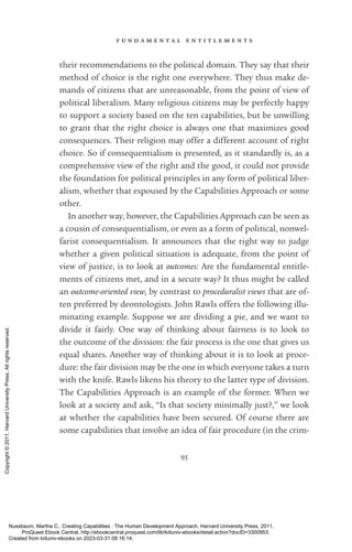 f u n d a m e n t a l e n t i t l e m e n t s
95
their recommendations to the po­
lit­
i­
cal domain. They say that their
method of choice is the right one ev­
erywhere. They thus make de-
mands of citizens that are unreasonable, from the point of view of
po­
lit­
i­
cal liberalism. Many religious citizens may be perfectly happy
to support a society based on the ten capabilities, but be unwilling
to grant that the right choice is always one that maximizes good
consequences. Their religion may offer a different account of right
choice. So if consequentialism is presented, as it standardly is, as a
comprehensive view of the right and the good, it could not provide
the foundation for po­
lit­
i­
cal principles in any form of po­
lit­
i­
cal liber-
alism, whether that espoused by the Capabilities Approach or some
other.
In another way, however, the Capabilities Approach can be seen as
a cousin of consequentialism, or even as a form of po­
lit­
i­
cal, nonwel-
farist consequentialism. It announces that the right way to judge
whether a given po­
lit­
i­
cal situation is adequate, from the point of
view of justice, is to look at out­
comes: Are the fundamental en­
ti­
tle­
ments of citizens met, and in a secure way? It thus might be called
an outcome-­
oriented view, by contrast to proceduralist views that are of-
ten preferred by deontologists. John Rawls offers the following illu-
minating example. Suppose we are dividing a pie, and we want to
divide it fairly. One way of thinking about fairness is to look to
the outcome of the division: the fair pro­
cess is the one that gives us
equal shares. Another way of thinking about it is to look at proce-
dure: the fair division may be the one in which ev­
ery­
one takes a turn
with the knife. Rawls likens his theory to the latter type of division.
The Capabilities Approach is an example of the former. When we
look at a society and ask, “Is that society minimally just?,” we look
at whether the capabilities have been secured. Of course there are
some capabilities that involve an idea of fair procedure (in the crim-
Nussbaum, Martha C.. Creating Capabilities : The Human Development Approach, Harvard University Press, 2011.
ProQuest Ebook Central, http://ebookcentral.proquest.com/lib/kiituniv-ebooks/detail.action?docID=3300953.
Created from kiituniv-ebooks on 2023-03-31 08:16:14.
Copyright
©
2011.
Harvard
University
Press.
All
rights
reserved.
 