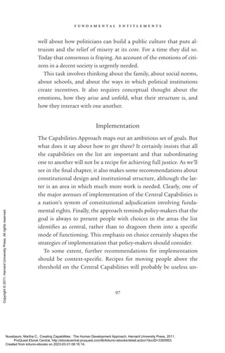 f u n d a m e n t a l e n t i t l e m e n t s
97
well about how politicians can build a public culture that puts al-
truism and the relief of misery at its core. For a time they did so.
Today that consensus is fraying. An account of the emotions of citi-
zens in a decent society is ur­
gently needed.
This task involves thinking about the family, about social norms,
about schools, and about the ways in which po­
lit­
i­
cal institutions
create incentives. It also requires conceptual thought about the
emotions, how they arise and unfold, what their structure is, and
how they interact with one another.
Implementation
The Capabilities Approach maps out an ambitious set of goals. But
what does it say about how to get there? It certainly insists that all
the capabilities on the list are im­
por­
tant and that subordinating
one to another will not be a recipe for achieving full justice. As we’ll
see in the final chapter, it also makes some recommendations about
constitutional design and institutional structure, although the lat-
ter is an area in which much more work is needed. Clearly, one of
the major avenues of implementation of the Central Capabilities is
a nation’s system of constitutional adjudication involving funda-
mental rights. Finally, the approach reminds policy-­
makers that the
goal is always to present people with choices in the areas the list
iden­
ti­
fies as central, rather than to dragoon them into a spe­
cific
mode of functioning. This emphasis on choice certainly shapes the
strategies of implementation that policy-­
makers should consider.
To some extent, further recommendations for implementation
should be context-­
spe­
cific. Recipes for moving people above the
threshold on the Central Capabilities will probably be useless un-
Nussbaum, Martha C.. Creating Capabilities : The Human Development Approach, Harvard University Press, 2011.
ProQuest Ebook Central, http://ebookcentral.proquest.com/lib/kiituniv-ebooks/detail.action?docID=3300953.
Created from kiituniv-ebooks on 2023-03-31 08:16:14.
Copyright
©
2011.
Harvard
University
Press.
All
rights
reserved.
 