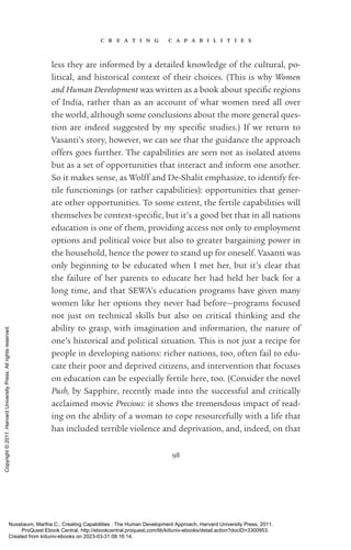c r e a t i n g c a p a b i l i t i e s
98
less they are informed by a detailed knowledge of the cultural, po­
liti­
cal, and historical context of their choices. (This is why Women
and Human Development was written as a book about spe­
cific regions
of India, rather than as an account of what ­
women need all over
the world, although some conclusions about the more general ques-
tion are indeed suggested by my spe­
cific studies.) If we return to
Vasanti’s story, however, we can see that the guidance the approach
offers goes further. The capabilities are seen not as isolated atoms
but as a set of opportunities that interact and inform one another.
So it makes sense, as Wolff and De-­
Shalit emphasize, to identify fer-
tile functionings (or rather capabilities): opportunities that gener-
ate other opportunities. To some extent, the fertile capabilities will
themselves be context-­
spe­
cific, but it’s a good bet that in all nations
education is one of them, providing access not only to employment
options and po­
lit­
i­
cal voice but also to greater bargaining power in
the household, hence the power to stand up for oneself. Vasanti was
only beginning to be educated when I met her, but it’s clear that
the failure of her parents to educate her had held her back for a
long time, and that SEWA’s education programs have given many
­
women like her options they never had before—programs focused
not just on technical skills but also on critical thinking and the
­
ability to grasp, with imagination and information, the nature of
one’s historical and po­
lit­
i­
cal situation. This is not just a recipe for
people in developing nations: richer nations, too, often fail to edu-
cate their poor and deprived citizens, and intervention that focuses
on education can be especially fertile here, too. (Consider the novel
Push, by Sapphire, recently made into the successful and critically
acclaimed movie Precious: it shows the tremendous impact of read-
ing on the ability of a woman to cope resourcefully with a life that
has included terrible violence and dep­
ri­
va­
tion, and, indeed, on that
Nussbaum, Martha C.. Creating Capabilities : The Human Development Approach, Harvard University Press, 2011.
ProQuest Ebook Central, http://ebookcentral.proquest.com/lib/kiituniv-ebooks/detail.action?docID=3300953.
Created from kiituniv-ebooks on 2023-03-31 08:16:14.
Copyright
©
2011.
Harvard
University
Press.
All
rights
reserved.
 