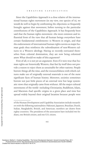 c r e a t i n g c a p a b i l i t i e s
102
Since the Capabilities Approach is a close relative of the interna-
tional human rights movement (in my view, one species of it), we
would do well to begin by confronting the ob­
jec­
tions so frequently
brought against that movement, before turning to the particular
contributions of the Capabilities Approach. It has frequently been
said that the human rights movement—the most common and in­
flu­
en­
tial form of the view that all human beings ev­
erywhere have
certain fundamental en­
ti­
tle­
ments—is Western in origin, and that
the endorsement of international human rights norms as major hu-
man goals thus reinforces the subordination of non-­
Western cul-
tures to a Western ideology. Having so recently extricated them-
selves from colonial domination, they are now being colonized
anew. What should we make of this argument?
First of all, it is not yet an argument. Even if it were true that hu-
man rights are historically Western, that fact by itself does not pro-
vide a reason to reject them as unsuitable for other nations. People
borrow things all the time, and the resourcefulness with which cul-
tures make use of originally external materials is one of the most
sig­
nifi­
cant facts of human his­
tory. Moreover, so­
ci­
e­
ties sometimes
borrow not just little pieces of an external view but large system-
atic views that originally came from without. All the major cultural
movements of the world—including Chris­
tian­
i­
ty, Buddhism, Islam,
and Marxism—had spe­
cific origins in a given place and time but
spread widely beyond their original location because people were
of the Human Development and Capability Association include research-
ers with the following nationalities: Pakistani, Japanese, Brazilian, Dutch,
Ital­
ian, Ban­
gla­
deshi, British, and American; members are drawn from
eighty countries. The presidents of the association have included two In-
dians, one British citizen, and one U.S. citizen.
Nussbaum, Martha C.. Creating Capabilities : The Human Development Approach, Harvard University Press, 2011.
ProQuest Ebook Central, http://ebookcentral.proquest.com/lib/kiituniv-ebooks/detail.action?docID=3300953.
Created from kiituniv-ebooks on 2023-03-31 08:16:14.
Copyright
©
2011.
Harvard
University
Press.
All
rights
reserved.
 