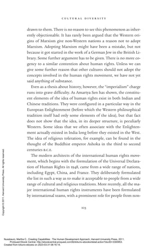 c u l t u r a l d i v e r s i t y
103
drawn to them. There is no reason to see this phenomenon as inher-
ently ob­
jec­
tionable. It has rarely been argued that the Western ori-
gins of Marxism give non-­
Western nations a reason not to adopt
Marxism. Adopting Marxism might have been a mistake, but not
because it got started in the work of a German Jew in the British Li-
brary. Some further argument has to be given. There is no more co-
gency to a similar contention about human rights. Unless we can
give some further reason that other cultures should not adopt the
concepts involved in the human rights movement, we have not yet
said anything of substance.
Even as a thesis about his­
tory, however, the “imperialism” charge
runs into grave dif­
fi­
culty. As Amartya Sen has shown, the con­
stit­
u­
ent elements of the idea of human rights exist in both Indian and
Chinese traditions. They were con­
fig­
ured in a particular way in the
European Enlightenment (before which the Western philosophical
tradition itself had only some elements of the idea), but that fact
does not show that the idea, in its deeper structure, is peculiarly
Western. Some ideas that we often associate with the Enlighten-
ment ac­
tually existed in India long before they existed in the West.
The idea of religious toleration, for example, can be found in the
thought of the Buddhist emperor Ashoka in the third to second
centuries b.c.e.
The modern architects of the international human rights move-
ment, which begins with the formulation of the Universal Declara-
tion of Human Rights in 1948, came from a wide range of nations,
including Egypt, China, and France. They deliberately formulated
the list in such a way as to make it acceptable to people from a wide
range of cultural and religious traditions. More recently, all the ma-
jor international human rights instruments have been formulated
by international teams, with a prominent role for people from non-­
Nussbaum, Martha C.. Creating Capabilities : The Human Development Approach, Harvard University Press, 2011.
ProQuest Ebook Central, http://ebookcentral.proquest.com/lib/kiituniv-ebooks/detail.action?docID=3300953.
Created from kiituniv-ebooks on 2023-03-31 08:16:14.
Copyright
©
2011.
Harvard
University
Press.
All
rights
reserved.
 