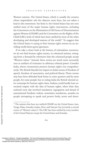 c r e a t i n g c a p a b i l i t i e s
104
Western nations. The United States, which is usually the country
whose imperialistic role the objector most fears, has not taken a
lead in this movement. Far from it: the United States has not even
ratified most of the major human rights instruments, including
the Convention on the Elimination of All Forms of Discrimination
against Women (CEDAW) and the Convention on the Rights of the
Child (CRC), both of which have been ratified by most of the other
developing and developed nations of the world.* To suggest that
the United States is trying to foist human rights norms on an un-
willing world shows gross ignorance.
If we take a closer look at the his­
tory of colonialism, moreover,
we do not find human rights norms, in colonized nations, emerg-
ing from a demand by colonizers that the colonized people accept
“Western values.” Instead, these norms are much more accurately
seen as artifacts of resistance to arbitrary colonial power. Consider
India, whose constitution protects human rights very comprehen-
sively. The British Raj did not import to India norms of freedom of
speech, freedom of association, and po­
lit­
i­
cal liberty. Those norms
may have been defended back home in some quarters and by some
people, for some people; but in ruling India the British showed ut-
ter contempt for human rights ideas. Indians could hardly have as-
sociated empire with the idea of human rights, when what they
­
endured ev­
ery day involved mandatory segregation and denial of
­
associational freedom; violent, sometimes murderous, assaults on
people attempting to speak and protest freely; arrest and deten-
* The nations that have not ratified CEDAW are the United States, Iran,
Tonga, Palau, Somalia, Sudan, Niue, and Vatican City (certainly a central
source of “Western values”). The CRC has been ratified by ev­
ery member
of the United Nations except the United States and Somalia.
Nussbaum, Martha C.. Creating Capabilities : The Human Development Approach, Harvard University Press, 2011.
ProQuest Ebook Central, http://ebookcentral.proquest.com/lib/kiituniv-ebooks/detail.action?docID=3300953.
Created from kiituniv-ebooks on 2023-03-31 08:16:14.
Copyright
©
2011.
Harvard
University
Press.
All
rights
reserved.
 