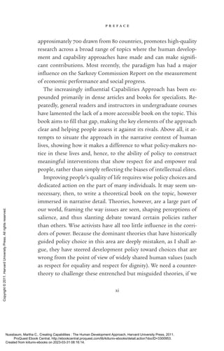 p r e f a c e
xi
approximately 700 drawn from 80 countries, promotes high-­
quality
research across a broad range of topics where the human develop-
ment and capability approaches have made and can make sig­
nifi­
cant contributions. Most recently, the paradigm has had a major
in­
flu­
ence on the Sarkozy Commission Report on the mea­
surement
of economic performance and social prog­
ress.
The increasingly in­
flu­
en­
tial Capabilities Approach has been ex-
pounded primarily in dense articles and books for specialists. Re-
peatedly, general readers and instructors in undergraduate courses
have lamented the lack of a more accessible book on the topic. This
book aims to fill that gap, making the key elements of the approach
clear and helping people assess it against its rivals. Above all, it at-
tempts to situate the approach in the narrative context of human
lives, showing how it makes a difference to what policy-­
makers no-
tice in these lives and, hence, to the ability of policy to construct
meaningful interventions that show respect for and empower real
people, rather than simply re­
flect­
ing the biases of intellectual elites.
Improving people’s quality of life requires wise policy choices and
dedicated action on the part of many individuals. It may seem un-
necessary, then, to write a theoretical book on the topic, however
immersed in narrative detail. Theories, however, are a large part of
our world, framing the way issues are seen, shaping perceptions of
salience, and thus slanting debate toward certain policies rather
than others. Wise activists have all too little in­
flu­
ence in the corri-
dors of power. Because the dominant theories that have historically
guided policy choice in this area are deeply mistaken, as I shall ar-
gue, they have steered development policy toward choices that are
wrong from the point of view of widely shared human values (such
as respect for equality and respect for dignity). We need a counter-­
theory to challenge these entrenched but misguided theories, if we
Nussbaum, Martha C.. Creating Capabilities : The Human Development Approach, Harvard University Press, 2011.
ProQuest Ebook Central, http://ebookcentral.proquest.com/lib/kiituniv-ebooks/detail.action?docID=3300953.
Created from kiituniv-ebooks on 2023-03-31 08:16:14.
Copyright
©
2011.
Harvard
University
Press.
All
rights
reserved.
 