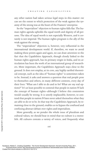 c r e a t i n g c a p a b i l i t i e s
106
any other nation had taken serious legal steps in this matter—we
can see the extent to which protection of the weak against the tyr-
anny of the strong was at the heart of the Framers’ enterprise.
So the “imperialism” ob­
jec­
tion to human rights falls flat. The hu-
man rights agenda upholds the equal worth and dignity of all per-
sons. The idea of equal worth is not especially Western, and it cer-
tainly is not imperial. The human rights program is the ally of the
weak against the strong.
The “imperialism” ob­
jec­
tion is, however, very in­
flu­
en­
tial in the
international development world. If, therefore, we want to avoid
making these points again and again, we can draw attention to the
fact that the Capabilities Approach, though closely linked to the
human rights approach, has its primary origin in India, and its ar-
ticulation has been the work of an international group of research-
ers. More im­
por­
tant, the Capabilities Approach stays close to the
ground. It does not employ, at its core, any highly rarified theoreti-
cal concept, such as the idea of “human rights” is sometimes taken
to be. Instead, it asks and answers a question that real people pose
to themselves and others, in many different contexts, ev­
ery day of
their lives: “What am I able to do and to be? What are my real op-
tions?” It’s at least possible to contend that people in nation N lack
the concept of human rights—although I believe this contention
would usually be wrong. It is utterly implausible, however, to con-
tend that people in nation N have never asked themselves what they
are able to do or to be. In that way the Capabilities Approach, by re-
maining close to the ground, enables us to bypass the confused and
confusing abstract debate over rights and imperialism.
More generally, as we ponder the whole issue of pluralism and
cultural values, we should bear in mind that no culture is a mono-
lith. All cultures contain a va­
ri­
ety of voices, and frequently what
Nussbaum, Martha C.. Creating Capabilities : The Human Development Approach, Harvard University Press, 2011.
ProQuest Ebook Central, http://ebookcentral.proquest.com/lib/kiituniv-ebooks/detail.action?docID=3300953.
Created from kiituniv-ebooks on 2023-03-31 08:16:14.
Copyright
©
2011.
Harvard
University
Press.
All
rights
reserved.
 