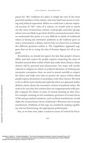 c u l t u r a l d i v e r s i t y
107
passes for “the” tradition of a place is simply the view of the most
powerful members of the culture, who have had more access to writ-
ing and po­
lit­
i­
cal expression. Before we could have a decent empiri-
cal account of “the” views of a culture, we would need to search
out the views of minorities, ­
women, rural people, and other groups
whose views are likely to get short shrift in canonical accounts. Once
we understand this point, it is very dif­
fi­
cult to think of traditional
values as having any normative authority at all: tradition gives us
only a conversation, a debate, and we have no choice but to evaluate
the different positions within it. The Capabilities Approach sug-
gests that we do so using the idea of human dignity for all as our
guide.
Nonetheless, we should not ignore the fact that people’s choices
differ, and that respect for people requires respecting the areas of
freedom around them within which they make these choices. Some
choices will be personal and idiosyncratic, but many will involve
cultural or religious or ethnic or po­
lit­
i­
cal identities. In framing any
normative conception, then, we need to attend carefully to respect
for choice and make sure that we protect the spaces within which
people express themselves in accordance with their choices. We need
to do so all the more clearly and explicitly when our approach makes
defi­
nite claims about the normative content of po­
lit­
i­
cal values. We
need to be sure that this content does not inappropriately stifle peo-
ple’s capacity for choice in areas of central meaning in their lives.
For example, insisting on the mandatory provision of certain forms
of life-­
saving medical treatment, such as blood transfusions, would
slight the conscientious choice of Jehovah’s Witnesses not to accept
transfusions. Problems of this type are avoided by making capabil-
ity, and not functioning, the appropriate po­
lit­
i­
cal goal.
Sen, as we have seen, takes a stand on issues of content by focus-
Nussbaum, Martha C.. Creating Capabilities : The Human Development Approach, Harvard University Press, 2011.
ProQuest Ebook Central, http://ebookcentral.proquest.com/lib/kiituniv-ebooks/detail.action?docID=3300953.
Created from kiituniv-ebooks on 2023-03-31 08:16:14.
Copyright
©
2011.
Harvard
University
Press.
All
rights
reserved.
 