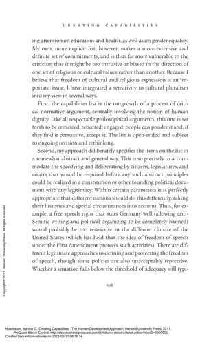 c r e a t i n g c a p a b i l i t i e s
108
ing attention on education and health, as well as on gender equality.
My own, more explicit list, however, makes a more extensive and
defi­
nite set of commitments, and is thus far more vulnerable to the
criticism that it might be too intrusive or biased in the direction of
one set of religious or cultural values rather than another. Because I
believe that freedom of cultural and religious expression is an im­
por­
tant issue, I have integrated a sensitivity to cultural pluralism
into my view in several ways.
First, the capabilities list is the outgrowth of a pro­
cess of criti-
cal normative argument, centrally involving the notion of human
dignity. Like all respectable philosophical arguments, this one is set
forth to be criticized, rebutted, engaged: people can ponder it and, if
they find it persuasive, accept it. The list is open-­
ended and subject
to ongoing revision and rethinking.
Second, my approach deliberately specifies the items on the list in
a somewhat abstract and general way. This is so precisely to accom-
modate the specifying and deliberating by citizens, legislatures, and
courts that would be required before any such abstract principles
could be realized in a constitution or other founding po­
lit­
i­
cal docu-
ment with any legitimacy. Within certain parameters it is perfectly
appropriate that different nations should do this differently, taking
their histories and special circumstances into account. Thus, for ex-
ample, a free speech right that suits Germany well (allowing anti-­
Semitic writing and po­
lit­
i­
cal organizing to be completely banned)
would probably be too restrictive in the different climate of the
United States (which has held that the idea of freedom of speech
under the First Amendment protects such activities). There are dif-
ferent legitimate approaches to de­
fin­
ing and protecting the freedom
of speech, though some policies are also unacceptably repressive.
Whether a situation falls below the threshold of adequacy will typi-
Nussbaum, Martha C.. Creating Capabilities : The Human Development Approach, Harvard University Press, 2011.
ProQuest Ebook Central, http://ebookcentral.proquest.com/lib/kiituniv-ebooks/detail.action?docID=3300953.
Created from kiituniv-ebooks on 2023-03-31 08:16:14.
Copyright
©
2011.
Harvard
University
Press.
All
rights
reserved.
 