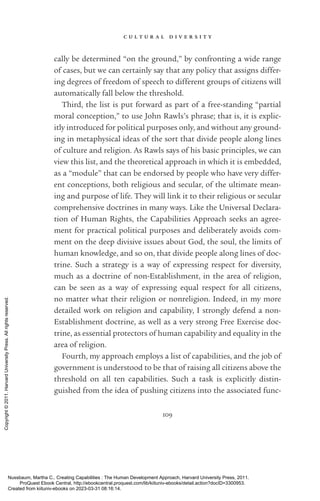 c u l t u r a l d i v e r s i t y
109
cally be determined “on the ground,” by confronting a wide range
of cases, but we can certainly say that any policy that assigns differ-
ing degrees of freedom of speech to different groups of citizens will
automatically fall below the threshold.
Third, the list is put forward as part of a free-­
standing “partial
moral conception,” to use John Rawls’s phrase; that is, it is explic-
itly introduced for po­
lit­
i­
cal purposes only, and without any ground-
ing in metaphysical ideas of the sort that divide people along lines
of culture and religion. As Rawls says of his basic principles, we can
view this list, and the theoretical approach in which it is embedded,
as a “module” that can be endorsed by people who have very differ-
ent conceptions, both religious and secular, of the ultimate mean-
ing and purpose of life. They will link it to their religious or secular
comprehensive doctrines in many ways. Like the Universal Declara-
tion of Human Rights, the Capabilities Approach seeks an agree-
ment for practical po­
lit­
i­
cal purposes and deliberately avoids com-
ment on the deep divisive issues about God, the soul, the limits of
human knowledge, and so on, that divide people along lines of doc-
trine. Such a strategy is a way of expressing respect for diversity,
much as a doctrine of non-­
Establishment, in the area of religion,
can be seen as a way of expressing equal respect for all citizens,
no matter what their religion or nonreligion. Indeed, in my more
detailed work on religion and capability, I strongly defend a non-­
Establishment doctrine, as well as a very strong Free Exercise doc-
trine, as essential protectors of human capability and equality in the
area of religion.
Fourth, my approach employs a list of capabilities, and the job of
government is understood to be that of raising all citizens above the
threshold on all ten capabilities. Such a task is explicitly distin-
guished from the idea of pushing citizens into the associated func-
Nussbaum, Martha C.. Creating Capabilities : The Human Development Approach, Harvard University Press, 2011.
ProQuest Ebook Central, http://ebookcentral.proquest.com/lib/kiituniv-ebooks/detail.action?docID=3300953.
Created from kiituniv-ebooks on 2023-03-31 08:16:14.
Copyright
©
2011.
Harvard
University
Press.
All
rights
reserved.
 