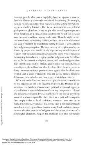 c r e a t i n g c a p a b i l i t i e s
110
tionings: people who have a capability have an option, a zone of
freedom. They may choose the associated functioning (for example,
eating a nutritious diet) or they may avoid it (by fasting or by choos-
ing an unhealthy lifestyle). The focus on capabilities as po­
lit­
i­
cal
goals protects pluralism. Many people who are willing to support a
given capability as a fundamental en­
ti­
tle­
ment would feel violated
were the associated functioning made basic. Thus the right to vote
can be endorsed by believing citizens, such as the Amish, who would
feel deeply violated by mandatory voting because it goes against
their religious conception. The free exercise of religion can be en-
dorsed by people who would totally object to any establishment of
religion that would dragoon all citizens into some type of religious
functioning (mandatory religious oaths, religious tests for of­
fice,
and so forth). Vasanti, a religious person, will use the religious free-
dom that the constitution of India grants her; if her friend Kokila is
nonreligious, she will not use that freedom. Both, however, can en-
dorse that constitutional provision: it is a good idea for all citizens
to have such a zone of freedom, they can agree, because religious
differences exist in India, and they respect their fellow citizens.
Fifth, the major liberties that protect pluralism are central items
on the capabilities list. The freedom of speech, the freedom of as­
sociation, the freedom of conscience, po­
lit­
i­
cal access and opportu-
nity—all these are crucial elements of a society that protects cultural
and religious pluralism. By placing them on the list we give them
a central and non-­
negotiable place. Contrast a po­
lit­
i­
cal conception
that simply defers to local traditions, whatever these may be: in
many, if not most, so­
ci­
e­
ties of the world, such a po­
lit­
i­
cal approach
would not protect pluralism, because many local traditions do not
endorse the free exercise of religion and the other elements of a
meaningful pluralism. Respect for pluralism is in this way totally
Nussbaum, Martha C.. Creating Capabilities : The Human Development Approach, Harvard University Press, 2011.
ProQuest Ebook Central, http://ebookcentral.proquest.com/lib/kiituniv-ebooks/detail.action?docID=3300953.
Created from kiituniv-ebooks on 2023-03-31 08:16:14.
Copyright
©
2011.
Harvard
University
Press.
All
rights
reserved.
 
