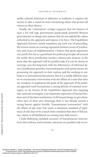 c u l t u r a l d i v e r s i t y
111
unlike cultural relativism or deference to tradition: it requires the
society to take a stand on some overarching values that protect all
citizens in their choices.
Finally, the “colonialism” critique supposes that the framers of
such a list will urge governments (particularly powerful Western
governments) to charge into nations that do not uphold the values
embodied in the approach and impose it by force. The Capabilities
Approach, however, utterly repudiates any such way of proceeding.
My version insists on a strong separation between issues of jus­
tifi­
ca­
tion and issues of implementation. I believe that good arguments
can justify this list as a good basis for po­
lit­
i­
cal principles all around
the world. (Even jus­
tifi­
ca­
tion involves a democratic element, in the
sense that the approach will be jus­
ti­
fied only if it can be shown to
converge, over the long haul, with the deliverances of informed de-
sire.) Justification provides concerned parties with good reasons for
promoting the approach in their nations and for working to em-
body it in international documents. But it is a totally different mat-
ter to countenance intervention with the affairs of a state that does
not recognize or implement the goals of the approach. If the po­
lit­
i­
cal approach itself incorporates a strong defense of national sover-
eignty, as my version of the Capabilities Approach does (arguing
that national sovereignty is an im­
por­
tant expression of human free-
dom and of the basic en­
ti­
tle­
ment of all human beings to give them-
selves laws of their own choosing), then it has already erected a
strong barrier against forcible “humanitarian intervention” with
the affairs of any state that meets a minimum standard of legiti-
macy. (I take that to be a much lower standard than that of full jus-
tice, which, in all likelihood, no existing state fully meets.)
I hold (following standard accounts of humanitarian interven-
tion) that military and economic sanctions are jus­
ti­
fied only in cer-
Nussbaum, Martha C.. Creating Capabilities : The Human Development Approach, Harvard University Press, 2011.
ProQuest Ebook Central, http://ebookcentral.proquest.com/lib/kiituniv-ebooks/detail.action?docID=3300953.
Created from kiituniv-ebooks on 2023-03-31 08:16:14.
Copyright
©
2011.
Harvard
University
Press.
All
rights
reserved.
 