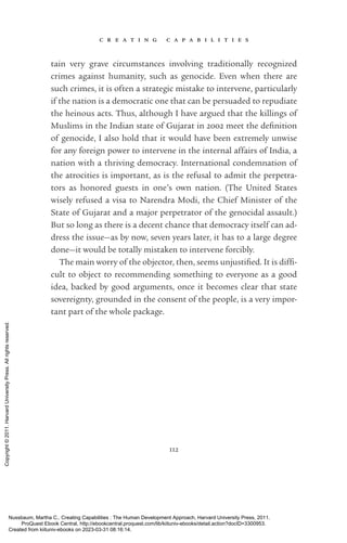 c r e a t i n g c a p a b i l i t i e s
112
tain very grave circumstances involving traditionally recognized
crimes against humanity, such as genocide. Even when there are
such crimes, it is often a strategic mistake to intervene, particularly
if the nation is a democratic one that can be persuaded to repudiate
the heinous acts. Thus, although I have argued that the killings of
Muslims in the Indian state of Gujarat in 2002 meet the defi­
ni­
tion
of genocide, I also hold that it would have been extremely unwise
for any foreign power to intervene in the internal affairs of India, a
nation with a thriving democracy. International condemnation of
the atrocities is im­
por­
tant, as is the refusal to admit the perpetra-
tors as honored guests in one’s own nation. (The United States
wisely refused a visa to Narendra Modi, the Chief Minister of the
State of Gujarat and a major perpetrator of the genocidal assault.)
But so long as there is a decent chance that democracy itself can ad-
dress the issue—as by now, seven years later, it has to a large degree
done—it would be totally mistaken to intervene forcibly.
The main worry of the objector, then, seems unjus­
ti­
fied. It is dif­
fi­
cult to object to recommending something to ev­
ery­
one as a good
idea, backed by good arguments, once it be­
comes clear that state
sovereignty, grounded in the consent of the people, is a very im­
por­
tant part of the whole package.
Nussbaum, Martha C.. Creating Capabilities : The Human Development Approach, Harvard University Press, 2011.
ProQuest Ebook Central, http://ebookcentral.proquest.com/lib/kiituniv-ebooks/detail.action?docID=3300953.
Created from kiituniv-ebooks on 2023-03-31 08:16:14.
Copyright
©
2011.
Harvard
University
Press.
All
rights
reserved.
 