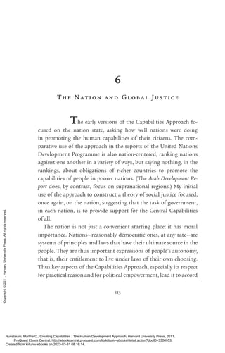 113
6
T he Nation and Global Jus tice
The early versions of the Capabilities Approach fo-
cused on the nation state, asking how well nations were doing
in promoting the human capabilities of their citizens. The com­
parative use of the approach in the reports of the United Nations
Development Programme is also nation-­
centered, ranking nations
against one another in a va­
ri­
ety of ways, but saying nothing, in the
rankings, about obligations of richer countries to promote the
­
capabilities of people in poorer nations. (The Arab Development Re-
port does, by contrast, focus on supranational regions.) My initial
use of the approach to construct a theory of social justice focused,
once again, on the nation, suggesting that the task of government,
in each nation, is to provide support for the Central Capabilities
of all.
The nation is not just a convenient starting place: it has moral
importance. Nations—reasonably democratic ones, at any rate—are
systems of principles and laws that have their ultimate source in the
people. They are thus im­
por­
tant expressions of people’s autonomy,
that is, their en­
ti­
tle­
ment to live under laws of their own choosing.
Thus key aspects of the Capabilities Approach, especially its respect
for practical reason and for po­
lit­
i­
cal empowerment, lead it to accord
Nussbaum, Martha C.. Creating Capabilities : The Human Development Approach, Harvard University Press, 2011.
ProQuest Ebook Central, http://ebookcentral.proquest.com/lib/kiituniv-ebooks/detail.action?docID=3300953.
Created from kiituniv-ebooks on 2023-03-31 08:16:14.
Copyright
©
2011.
Harvard
University
Press.
All
rights
reserved.
 