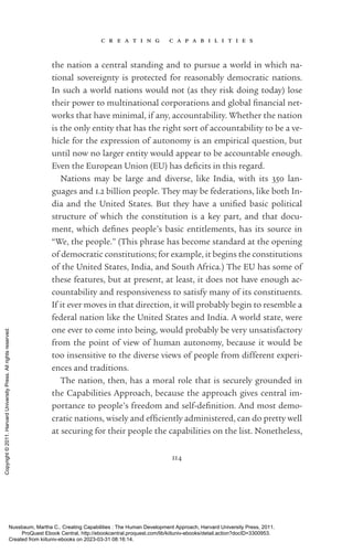 c r e a t i n g c a p a b i l i t i e s
114
the nation a central standing and to pursue a world in which na-
tional sovereignty is protected for reasonably democratic nations.
In such a world nations would not (as they risk doing today) lose
their power to multinational corporations and global fi­
nan­
cial net-
works that have minimal, if any, accountability. Whether the nation
is the only entity that has the right sort of accountability to be a ve-
hicle for the expression of autonomy is an empirical question, but
until now no larger entity would appear to be accountable enough.
Even the European ­
Union (EU) has defi­
cits in this regard.
Nations may be large and diverse, like India, with its 350 lan-
guages and 1.2 billion people. They may be federations, like both In-
dia and the United States. But they have a uni­
fied basic po­
lit­
i­
cal
structure of which the constitution is a key part, and that docu-
ment, which de­
fines people’s basic en­
ti­
tle­
ments, has its source in
“We, the people.” (This phrase has become standard at the opening
of democratic constitutions; for example, it begins the constitutions
of the United States, India, and South Africa.) The EU has some of
these features, but at present, at least, it does not have enough ac-
countability and responsiveness to satisfy many of its con­
stit­
u­
ents.
If it ever moves in that direction, it will probably begin to resemble a
federal nation like the United States and India. A world state, were
one ever to come into being, would probably be very unsatisfactory
from the point of view of human autonomy, because it would be
too insensitive to the diverse views of people from different experi-
ences and traditions.
The nation, then, has a moral role that is securely grounded in
the Capabilities Approach, because the approach gives central im-
portance to people’s freedom and self-­
defi­
ni­
tion. And most demo-
cratic nations, wisely and ef­
fi­
ciently administered, can do pretty well
at securing for their people the capabilities on the list. Nonetheless,
Nussbaum, Martha C.. Creating Capabilities : The Human Development Approach, Harvard University Press, 2011.
ProQuest Ebook Central, http://ebookcentral.proquest.com/lib/kiituniv-ebooks/detail.action?docID=3300953.
Created from kiituniv-ebooks on 2023-03-31 08:16:14.
Copyright
©
2011.
Harvard
University
Press.
All
rights
reserved.
 