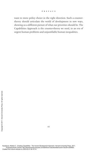 p r e f a c e
xii
want to move policy choice in the right direction. Such a counter-­
theory should articulate the world of development in new ways,
showing us a different picture of what our priorities should be. The
Capabilities Approach is the counter-­
theory we need, in an era of
urgent human prob­
lems and unjustifiable human inequalities.
Nussbaum, Martha C.. Creating Capabilities : The Human Development Approach, Harvard University Press, 2011.
ProQuest Ebook Central, http://ebookcentral.proquest.com/lib/kiituniv-ebooks/detail.action?docID=3300953.
Created from kiituniv-ebooks on 2023-03-31 08:16:14.
Copyright
©
2011.
Harvard
University
Press.
All
rights
reserved.
 