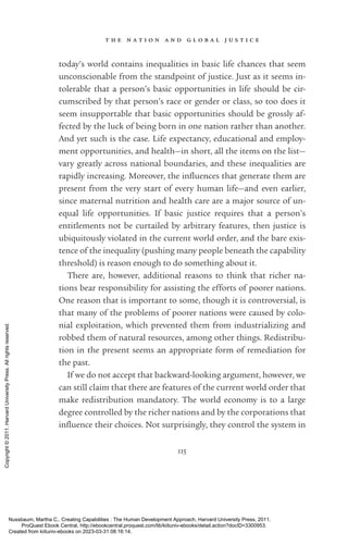 t h e n a t i o n a n d g l o b a l j u s t i c e
115
today’s world contains inequalities in basic life chances that seem
unconscionable from the standpoint of justice. Just as it seems in-
tolerable that a person’s basic opportunities in life should be cir-
cumscribed by that person’s race or gender or class, so too does it
seem insupportable that basic opportunities should be grossly af-
fected by the luck of being born in one nation rather than another.
And yet such is the case. Life expectancy, educational and employ-
ment opportunities, and health—in short, all the items on the list—
vary greatly across national boundaries, and these inequalities are
rapidly increasing. Moreover, the in­
flu­
ences that generate them are
present from the very start of ev­
ery human life—and even earlier,
since maternal nutrition and health care are a major source of un-
equal life opportunities. If basic justice requires that a person’s
­
en­
title­
ments not be curtailed by arbitrary features, then justice is
ubiquitously violated in the current world order, and the bare exis-
tence of the inequality (pushing many people beneath the capability
threshold) is reason enough to do something about it.
There are, however, additional reasons to think that richer na-
tions bear responsibility for assisting the efforts of poorer nations.
One reason that is im­
por­
tant to some, though it is controversial, is
that many of the prob­
lems of poorer nations were caused by colo-
nial exploitation, which prevented them from industrializing and
robbed them of natural resources, among other things. Redistribu-
tion in the present seems an appropriate form of remediation for
the past.
If we do not accept that backward-­
looking argument, however, we
can still claim that there are features of the current world order that
make redistribution mandatory. The world economy is to a large
degree controlled by the richer nations and by the corporations that
in­
flu­
ence their choices. Not surprisingly, they control the system in
Nussbaum, Martha C.. Creating Capabilities : The Human Development Approach, Harvard University Press, 2011.
ProQuest Ebook Central, http://ebookcentral.proquest.com/lib/kiituniv-ebooks/detail.action?docID=3300953.
Created from kiituniv-ebooks on 2023-03-31 08:16:14.
Copyright
©
2011.
Harvard
University
Press.
All
rights
reserved.
 