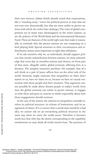 c r e a t i n g c a p a b i l i t i e s
116
their own interest. (Adam Smith already noted that corporations,
like a “standing army,” coerce the po­
lit­
i­
cal pro­
cess in ways that are
not even wise domestically, but that are most unfair to poorer na-
tions with which the richer have dealings.) The rules of global com-
petition are in many ways advantageous to the richer nations, as
are the policies of the World Bank and the International Monetary
Fund. These are features of the world right now that make it reason-
able to conclude that the poorer nations are not competing on a
level playing field. Special attention to their circumstances and re-
distributive action seem im­
por­
tant to right that imbalance.
If we ask ourselves why we, as individuals, should support poli-
cies that involve redistribution between nations, we must acknowl-
edge that ev­
ery day, in countless actions and choices, we form part
of that same, allegedly unfair, global economy, affecting lives at a
distance. The simplest consumer purchase—for example, that of a
soft drink or a pair of jeans—affects lives on the other side of the
world. Someone might maintain that inequalities on Mars ­
don’t
matter to us, have no claim on us, because we have no causal con-
nection with those people and their situation. That argument can-
not possibly be made about distant people in today’s world. Even
were the global economy not unfair to poorer nations, it engages
us with them and gives us reasons to think responsibly about how
those engagements should continue.
In the case of the nation, the solution to inequalities centrally in-
volves its po­
lit­
i­
cal structure, its scheme of institutions, and its as-
signment of duties. If it is correct that a world state would be a bad
idea, we cannot rely on an overarching po­
lit­
i­
cal structure in the
same way when we enter the world arena. Therefore it be­
comes
much less clear who has the duties corresponding to the capability
en­
ti­
tle­
ments we may think all world citizens have. The presence of
Nussbaum, Martha C.. Creating Capabilities : The Human Development Approach, Harvard University Press, 2011.
ProQuest Ebook Central, http://ebookcentral.proquest.com/lib/kiituniv-ebooks/detail.action?docID=3300953.
Created from kiituniv-ebooks on 2023-03-31 08:16:14.
Copyright
©
2011.
Harvard
University
Press.
All
rights
reserved.
 