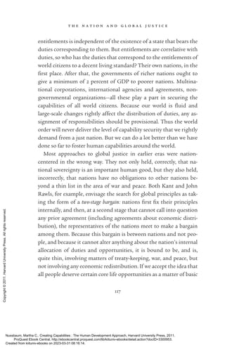 t h e n a t i o n a n d g l o b a l j u s t i c e
117
en­
ti­
tle­
ments is in­
de­
pen­
dent of the existence of a state that bears the
duties corresponding to them. But en­
ti­
tle­
ments are correlative with
duties, so who has the duties that correspond to the en­
ti­
tle­
ments of
world citizens to a decent living standard? Their own nations, in the
first place. After that, the governments of richer nations ought to
give a minimum of 2 percent of GDP to poorer nations. Multina-
tional corporations, international agencies and agreements, non-
governmental or­
ga­
ni­
za­
tions—all these play a part in securing the
capabilities of all world citizens. Because our world is fluid and
large-­
scale changes rightly affect the distribution of duties, any as-
signment of responsibilities should be provisional. Thus the world
order will never deliver the level of capability security that we rightly
demand from a just nation. But we can do a lot better than we have
done so far to foster human capabilities around the world.
Most approaches to global justice in earlier eras were nation-­
centered in the wrong way. They not only held, correctly, that na-
tional sovereignty is an im­
por­
tant human good, but they also held,
incorrectly, that nations have no obligations to other nations be-
yond a thin list in the area of war and peace. Both Kant and John
Rawls, for example, envisage the search for global principles as tak-
ing the form of a two-­
stage bargain: nations first fix their principles
internally, and then, at a second stage that cannot call into question
any prior agreement (including agreements about economic distri-
bution), the representatives of the nations meet to make a bargain
among them. Because this bargain is between nations and not peo-
ple, and because it cannot alter anything about the nation’s internal
allocation of duties and opportunities, it is bound to be, and is,
quite thin, involving matters of treaty-­
keeping, war, and peace, but
not involving any economic redistribution. If we accept the idea that
all people deserve certain core life opportunities as a matter of basic
Nussbaum, Martha C.. Creating Capabilities : The Human Development Approach, Harvard University Press, 2011.
ProQuest Ebook Central, http://ebookcentral.proquest.com/lib/kiituniv-ebooks/detail.action?docID=3300953.
Created from kiituniv-ebooks on 2023-03-31 08:16:14.
Copyright
©
2011.
Harvard
University
Press.
All
rights
reserved.
 