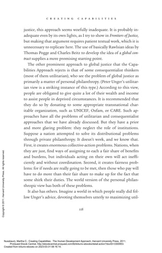 c r e a t i n g c a p a b i l i t i e s
118
justice, this approach seems woefully inadequate. It is probably in-
adequate even by its own lights, as I try to show in Frontiers of Justice,
but making that argument requires patient textual work, which it is
unnecessary to replicate here. The use of basically Rawlsian ideas by
Thomas Pogge and Charles Beitz to develop the idea of a global con-
tract supplies a more promising starting point.
The other prominent approach to global justice that the Capa-
bilities Approach rejects is that of some consequentialist thinkers
(most of them utilitarian), who see the prob­
lem of global justice as
primarily a matter of personal philanthropy. (Peter Unger’s utilitar-
ian view is a striking instance of this type.) According to this view,
people are obligated to give quite a lot of their wealth and income
to assist people in deprived circumstances. It is recommended that
they do so by donating to some appropriate transnational char­
itable or­
ga­
ni­
za­
tion, such as UNICEF, Oxfam, or CARE. Such ap-
proaches have all the prob­
lems of utilitarian and consequentialist
approaches that we have already discussed. But they have a prior
and more glaring prob­
lem: they neglect the role of institutions.
Suppose a nation attempted to solve its distributional prob­
lems
through private philanthropy. It ­
doesn’t work, and we know that.
First, it creates enormous collective-­
action prob­
lems. Nations, when
they are just, find ways of assigning to each a fair share of bene­
fits
and burdens, but individuals acting on their own will act in­
ef­
fi­
ciently and without coordination. Second, it creates fairness prob­
lems: for if needs are really going to be met, then those who pay will
have to do more than their fair share to make up for the fact that
some shirk their duties. The world version of the personal philan-
thropic view has both of these prob­
lems.
It also has others. Imagine a world in which people really did fol-
low Unger’s advice, devoting themselves utterly to maximizing util-
Nussbaum, Martha C.. Creating Capabilities : The Human Development Approach, Harvard University Press, 2011.
ProQuest Ebook Central, http://ebookcentral.proquest.com/lib/kiituniv-ebooks/detail.action?docID=3300953.
Created from kiituniv-ebooks on 2023-03-31 08:16:14.
Copyright
©
2011.
Harvard
University
Press.
All
rights
reserved.
 