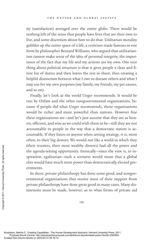 t h e n a t i o n a n d g l o b a l j u s t i c e
119
ity (satisfaction) averaged over the entire globe. There would be
nothing left of the sense that people have lives that are their own to
live, and some discretion about how to do that. Utilitarian morality
gobbles up the entire space of a life, a criticism made famous in one
form by philosopher Bernard Williams, who argued that utilitarian-
ism cannot make sense of the idea of personal integrity, the impor-
tance of the fact that my life and my actions are my own. One nice
thing about po­
lit­
i­
cal structure is that it gives people a clear and fi-
nite list of duties and then leaves the rest to them, thus creating a
helpful distinction between what I owe to distant others and what I
may use for my own purposes (my family, my friends, my pet causes,
and so on).
Finally, let’s look at the world Unger recommends. It would be
run by Oxfam and the other nongovernmental or­
ga­
ni­
za­
tions, be-
cause if people did what Unger recommends, those or­
ga­
ni­
za­
tions
would be richer and more powerful than nations. However fine
these or­
ga­
ni­
za­
tions are—and let’s just assume that they are as hon-
est, ef­
fi­
cient, and wise as we could wish them to be—still they are not
accountable to people in the way that a democratic nation is ac-
countable. If they listen to anyone when setting strategy, it is, most
often, to their big donors. We would not like a world in which they
(their trustees, their most wealthy donors) had all the power and
the agenda-­
setting opportunity. Ironically—since the view is, in in-
spiration, egalitarian—such a scenario would mean that a global
elite would have much more power than democratically elected gov-
ernments.
In short, private philanthropy has done some good, and nongov-
ernmental or­
ga­
ni­
za­
tions that receive most of their support from
private philanthropy have done great good in many cases. Many dis-
tinctions must be made, however, as to what forms of private aid
Nussbaum, Martha C.. Creating Capabilities : The Human Development Approach, Harvard University Press, 2011.
ProQuest Ebook Central, http://ebookcentral.proquest.com/lib/kiituniv-ebooks/detail.action?docID=3300953.
Created from kiituniv-ebooks on 2023-03-31 08:16:14.
Copyright
©
2011.
Harvard
University
Press.
All
rights
reserved.
 