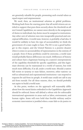 c r e a t i n g c a p a b i l i t i e s
120
are genuinely valuable for people, promoting such crucial values as
equal respect and empowerment.
We need, then, an institutional solution to global prob­
lems.
Working back from the starting point that all world citizens are en­
ti­
tled to support that puts them securely above the threshold on all
ten Central Capabilities, we cannot move directly to the assignment
of duties to individuals: key duties must be assigned to institutions.
Any other sort of solution runs into insuperable practical and con-
ceptual dif­
fi­
culties. A world state, however, is probably a bad idea. It
would be unlikely to have the type of accountability we think the
government of a state ought to have. The EU is not a good harbin-
ger in this respect, and the United Nations is a positive di­
sas­
ter
when it ­
comes to accountability of representatives to the entirety of
a people. Even if those prob­
lems could be overcome, a world state
would probably flatten differences too much. Differences of his­
tory
and culture have a legitimate bearing on a nation’s interpretations
of the capability threshold for spe­
cific capabilities, and this legiti-
mate diversity can be maintained in a world of nations, but with
much more dif­
fi­
culty, if at all, under a world state. Should a nation
fall victim to tyranny or state failure, moreover, other nations—as
well as subnational and supranational institutions—can respond to
requests for aid from its people. A world state could not call in any
aid from outside. For all these reasons, then, we should probably
not aspire to build a world state.
At this point, workers on the approach will reasonably differ
about how the moral duties embodied in the Capabilities Approach
should be enforced. Some will defend a robust role for enforceable
international agreements in areas such as labor, environment, and
human rights. Some will even hold that forcible military and/or
economic intervention is jus­
ti­
fied when a state fails to do justice to
Nussbaum, Martha C.. Creating Capabilities : The Human Development Approach, Harvard University Press, 2011.
ProQuest Ebook Central, http://ebookcentral.proquest.com/lib/kiituniv-ebooks/detail.action?docID=3300953.
Created from kiituniv-ebooks on 2023-03-31 08:16:14.
Copyright
©
2011.
Harvard
University
Press.
All
rights
reserved.
 