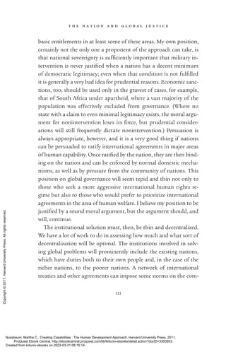 t h e n a t i o n a n d g l o b a l j u s t i c e
121
basic en­
ti­
tle­
ments in at least some of these areas. My own position,
certainly not the only one a proponent of the approach can take, is
that national sovereignty is suf­
fi­
ciently im­
por­
tant that military in-
tervention is never jus­
ti­
fied when a nation has a decent minimum
of democratic legitimacy; even when that condition is not fulfilled
it is generally a very bad idea for prudential reasons. Economic sanc-
tions, too, should be used only in the gravest of cases, for example,
that of South Africa under apartheid, where a vast majority of the
population was effectively excluded from governance. (Where no
state with a claim to even minimal legitimacy exists, the moral argu-
ment for nonintervention loses its force, but prudential consider-
ations will still frequently dictate nonintervention.) Persuasion is
always appropriate, however, and it is a very good thing if nations
can be persuaded to ratify international agreements in major areas
of human capability. Once ratified by the nation, they are then bind-
ing on the nation and can be enforced by normal domestic mecha-
nisms, as well as by pressure from the community of nations. This
position on global governance will seem tepid and thin not only to
those who seek a more aggressive international human rights re-
gime but also to those who would prefer to prioritize international
agreements in the area of human welfare. I believe my position to be
jus­
ti­
fied by a sound moral argument, but the argument should, and
will, continue.
The institutional solution must, then, be thin and decentralized.
We have a lot of work to do in assessing how much and what sort of
decentralization will be optimal. The institutions involved in solv-
ing global prob­
lems will prominently include the existing nations,
which have duties both to their own people and, in the case of the
richer nations, to the poorer nations. A network of international
treaties and other agreements can impose some norms on the com-
Nussbaum, Martha C.. Creating Capabilities : The Human Development Approach, Harvard University Press, 2011.
ProQuest Ebook Central, http://ebookcentral.proquest.com/lib/kiituniv-ebooks/detail.action?docID=3300953.
Created from kiituniv-ebooks on 2023-03-31 08:16:14.
Copyright
©
2011.
Harvard
University
Press.
All
rights
reserved.
 
