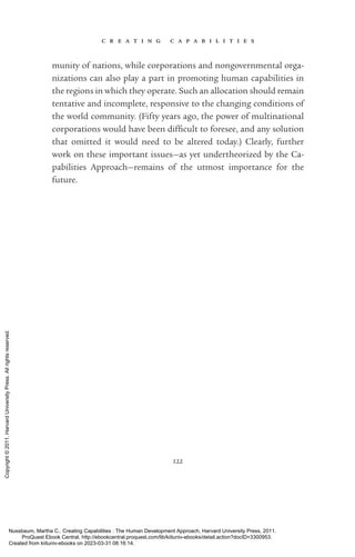 c r e a t i n g c a p a b i l i t i e s
122
munity of nations, while corporations and nongovernmental or­
ga­
ni­
za­
tions can also play a part in promoting human capabilities in
the regions in which they operate. Such an allocation should remain
tentative and incomplete, responsive to the changing conditions of
the world community. (Fifty years ago, the power of multinational
corporations would have been dif­
fi­
cult to foresee, and any solution
that omitted it would need to be altered today.) Clearly, further
work on these im­
por­
tant issues—as yet undertheorized by the Ca­
pabilities Approach—remains of the utmost importance for the
­
future.
Nussbaum, Martha C.. Creating Capabilities : The Human Development Approach, Harvard University Press, 2011.
ProQuest Ebook Central, http://ebookcentral.proquest.com/lib/kiituniv-ebooks/detail.action?docID=3300953.
Created from kiituniv-ebooks on 2023-03-31 08:16:14.
Copyright
©
2011.
Harvard
University
Press.
All
rights
reserved.
 