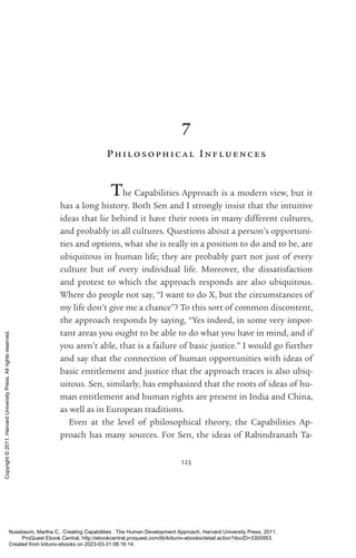 123
7
Philosophical Inf l uences
The Capabilities Approach is a modern view, but it
has a long his­
tory. Both Sen and I strongly insist that the intuitive
ideas that lie behind it have their roots in many different cultures,
and probably in all cultures. Questions about a person’s opportuni-
ties and options, what she is really in a position to do and to be, are
ubiquitous in human life; they are probably part not just of ev­
ery
culture but of ev­
ery individual life. Moreover, the dissatisfaction
and protest to which the approach responds are also ubiquitous.
Where do people not say, “I want to do X, but the circumstances of
my life ­
don’t give me a chance”? To this sort of common discontent,
the approach responds by saying, “Yes indeed, in some very im­
por­
tant areas you ought to be able to do what you have in mind, and if
you aren’t able, that is a failure of basic justice.” I would go further
and say that the connection of human opportunities with ideas of
basic en­
ti­
tle­
ment and justice that the approach traces is also ubiq-
uitous. Sen, similarly, has emphasized that the roots of ideas of hu-
man en­
ti­
tle­
ment and human rights are present in India and China,
as well as in European traditions.
Even at the level of philosophical theory, the Capabilities Ap-
proach has many sources. For Sen, the ideas of Rabindranath Ta­
Nussbaum, Martha C.. Creating Capabilities : The Human Development Approach, Harvard University Press, 2011.
ProQuest Ebook Central, http://ebookcentral.proquest.com/lib/kiituniv-ebooks/detail.action?docID=3300953.
Created from kiituniv-ebooks on 2023-03-31 08:16:14.
Copyright
©
2011.
Harvard
University
Press.
All
rights
reserved.
 