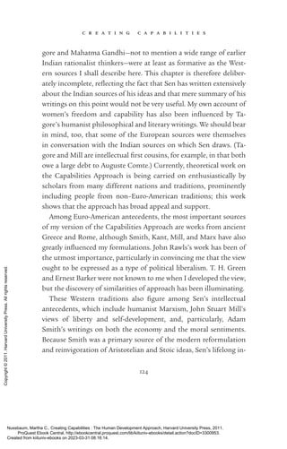 c r e a t i n g c a p a b i l i t i e s
124
gore and Mahatma Gandhi—not to mention a wide range of earlier
Indian rationalist thinkers—were at least as formative as the West-
ern sources I shall describe here. This chapter is therefore deliber-
ately incomplete, re­
flect­
ing the fact that Sen has written extensively
about the Indian sources of his ideas and that mere summary of his
writings on this point would not be very useful. My own account of
­
women’s freedom and capability has also been in­
flu­
enced by Ta­
gore’s humanist philosophical and literary writings. We should bear
in mind, too, that some of the European sources were themselves
in conversation with the Indian sources on which Sen draws. (Ta­
gore and Mill are intellectual first cousins, for example, in that both
owe a large debt to Auguste Comte.) Currently, theoretical work on
the Capabilities Approach is being carried on enthusiastically by
scholars from many different nations and traditions, prominently
including people from non–Euro-­
American traditions; this work
shows that the approach has broad appeal and support.
Among Euro-­
American antecedents, the most im­
por­
tant sources
of my version of the Capabilities Approach are works from ancient
Greece and Rome, although Smith, Kant, Mill, and Marx have also
greatly in­
flu­
enced my formulations. John Rawls’s work has been of
the utmost importance, particularly in convincing me that the view
ought to be expressed as a type of po­
lit­
i­
cal liberalism. T. H. Green
and Ernest Barker were not known to me when I developed the view,
but the discovery of similarities of approach has been illuminating.
These Western traditions also fig­
ure among Sen’s intellectual
­
antecedents, which include humanist Marxism, John Stuart Mill’s
views of liberty and self-­
development, and, particularly, Adam
Smith’s writings on both the economy and the moral sentiments.
Because Smith was a primary source of the modern reformulation
and reinvigoration of Aristotelian and Stoic ideas, Sen’s lifelong in-
Nussbaum, Martha C.. Creating Capabilities : The Human Development Approach, Harvard University Press, 2011.
ProQuest Ebook Central, http://ebookcentral.proquest.com/lib/kiituniv-ebooks/detail.action?docID=3300953.
Created from kiituniv-ebooks on 2023-03-31 08:16:14.
Copyright
©
2011.
Harvard
University
Press.
All
rights
reserved.
 
