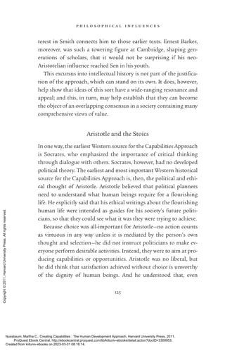p h i l o s o p h i c a l i n f l u e n c e s
125
terest in Smith connects him to those earlier texts. Ernest Barker,
moreover, was such a towering fig­
ure at Cambridge, shaping gen­
erations of scholars, that it would not be surprising if his neo-­
Aristotelian in­
flu­
ence reached Sen in his youth.
This excursus into intellectual his­
tory is not part of the jus­
tifi­
ca­
tion of the approach, which can stand on its own. It does, however,
help show that ideas of this sort have a wide-­
ranging resonance and
appeal; and this, in turn, may help establish that they can become
the object of an overlapping consensus in a society containing many
comprehensive views of value.
Ar­
is­
totle and the Stoics
In one way, the earliest Western source for the Capabilities Approach
is Soc­
ra­
tes, who emphasized the importance of critical thinking
through dialogue with others. Soc­
ra­
tes, however, had no developed
po­
lit­
i­
cal theory. The earliest and most im­
por­
tant Western historical
source for the Capabilities Approach is, then, the po­
lit­
i­
cal and ethi-
cal thought of Ar­
is­
totle. Ar­
is­
totle believed that po­
lit­
i­
cal planners
need to understand what human beings require for a flour­
ishing
life. He explicitly said that his ethical writings about the flour­
ishing
human life were intended as guides for his society’s future politi-
cians, so that they could see what it was they were trying to achieve.
Because choice was all-­
im­
por­
tant for Ar­
is­
totle—no action counts
as virtuous in any way unless it is mediated by the person’s own
thought and selection—he did not instruct politicians to make ev­
ery­
one perform desirable activities. Instead, they were to aim at pro-
ducing capabilities or opportunities. Ar­
is­
totle was no liberal, but
he did think that satisfaction achieved without choice is unworthy
of the dignity of human beings. And he understood that, even
Nussbaum, Martha C.. Creating Capabilities : The Human Development Approach, Harvard University Press, 2011.
ProQuest Ebook Central, http://ebookcentral.proquest.com/lib/kiituniv-ebooks/detail.action?docID=3300953.
Created from kiituniv-ebooks on 2023-03-31 08:16:14.
Copyright
©
2011.
Harvard
University
Press.
All
rights
reserved.
 