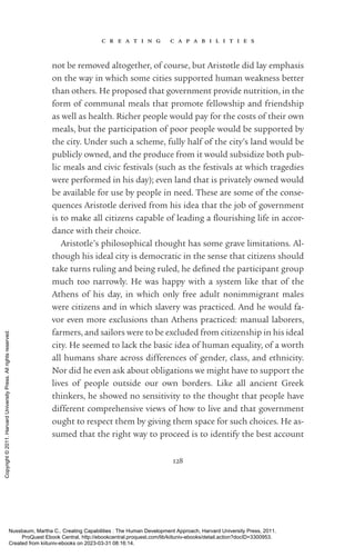 c r e a t i n g c a p a b i l i t i e s
128
not be removed altogether, of course, but Ar­
is­
totle did lay emphasis
on the way in which some cities supported human weakness better
than others. He proposed that government provide nutrition, in the
form of communal meals that promote fellowship and friendship
as well as health. Richer people would pay for the costs of their own
meals, but the par­
tic­
i­
pa­
tion of poor people would be supported by
the city. Under such a scheme, fully half of the city’s land would be
publicly owned, and the produce from it would subsidize both pub-
lic meals and civic festivals (such as the festivals at which tragedies
were performed in his day); even land that is privately owned would
be available for use by people in need. These are some of the conse-
quences Ar­
is­
totle derived from his idea that the job of government
is to make all citizens capable of leading a flour­
ishing life in accor-
dance with their choice.
Ar­
is­
totle’s philosophical thought has some grave limitations. Al-
though his ideal city is democratic in the sense that citizens should
take turns ruling and being ruled, he de­
fined the par­
tic­
i­
pant group
much too narrowly. He was happy with a system like that of the
Athens of his day, in which only free adult nonimmigrant males
were citizens and in which slavery was practiced. And he would fa-
vor even more exclusions than Athens practiced: manual laborers,
farmers, and sailors were to be excluded from citizenship in his ideal
city. He seemed to lack the basic idea of human equality, of a worth
all humans share across differences of gender, class, and ethnicity.
Nor did he even ask about obligations we might have to support the
lives of people outside our own borders. Like all ancient Greek
thinkers, he showed no sensitivity to the thought that people have
different comprehensive views of how to live and that government
ought to respect them by giving them space for such choices. He as-
sumed that the right way to proceed is to identify the best account
Nussbaum, Martha C.. Creating Capabilities : The Human Development Approach, Harvard University Press, 2011.
ProQuest Ebook Central, http://ebookcentral.proquest.com/lib/kiituniv-ebooks/detail.action?docID=3300953.
Created from kiituniv-ebooks on 2023-03-31 08:16:14.
Copyright
©
2011.
Harvard
University
Press.
All
rights
reserved.
 