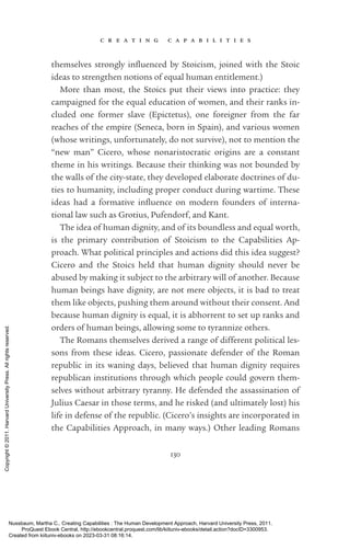 c r e a t i n g c a p a b i l i t i e s
130
themselves strongly in­
flu­
enced by Stoicism, joined with the Stoic
ideas to strengthen notions of equal human en­
ti­
tle­
ment.)
More than most, the Stoics put their views into practice: they
campaigned for the equal education of ­
women, and their ranks in-
cluded one former slave (Epictetus), one foreigner from the far
reaches of the empire (Seneca, born in Spain), and various ­
women
(whose writings, unfortunately, do not survive), not to mention the
“new man” Cicero, whose nonaristocratic origins are a constant
theme in his writings. Because their thinking was not bounded by
the walls of the city-­
state, they developed elaborate doctrines of du-
ties to humanity, including proper conduct during wartime. These
ideas had a formative in­
flu­
ence on modern founders of interna-
tional law such as Grotius, Pufendorf, and Kant.
The idea of human dignity, and of its boundless and equal worth,
is the primary contribution of Stoicism to the Capabilities Ap-
proach. What po­
lit­
i­
cal principles and actions did this idea suggest?
Cicero and the Stoics held that human dignity should never be
abused by making it subject to the arbitrary will of another. Because
human beings have dignity, are not mere objects, it is bad to treat
them like objects, pushing them around without their consent. And
because human dignity is equal, it is abhorrent to set up ranks and
orders of human beings, allowing some to tyrannize others.
The Romans themselves derived a range of different po­
lit­
i­
cal les-
sons from these ideas. Cicero, passionate defender of the Roman
republic in its waning days, believed that human dignity requires
republican institutions through which people could govern them-
selves without arbitrary tyranny. He defended the assassination of
Julius Caesar in those terms, and he risked (and ultimately lost) his
life in defense of the republic. (Cicero’s insights are incorporated in
the Capabilities Approach, in many ways.) Other leading Romans
Nussbaum, Martha C.. Creating Capabilities : The Human Development Approach, Harvard University Press, 2011.
ProQuest Ebook Central, http://ebookcentral.proquest.com/lib/kiituniv-ebooks/detail.action?docID=3300953.
Created from kiituniv-ebooks on 2023-03-31 08:16:14.
Copyright
©
2011.
Harvard
University
Press.
All
rights
reserved.
 